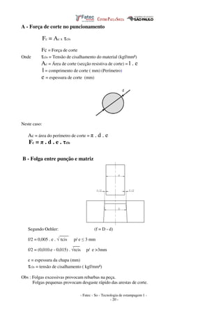 - Fatec - So - Tecnologia de estampagem 1 -
- 20 -
A - Força de corte no puncionamento
Fc = Ac x τcis
Fc = Força de corte
Onde τcis = Tensão de cisalhamento do material (kgf/mm²)
Ac = Área de corte (secção resistiva de corte) = l . e
l = comprimento de corte ( mm) (Perímetro)
e = espessura de corte (mm)
Neste caso:
Ac = área do perímetro de corte = π . d . e
Fc = π . d . e . τcis
B - Folga entre punção e matriz
Segundo Oehler: (f = D - d)
____
f/2 = 0,005 . e . √ τcis p/ e ≤ 3 mm
___
f/2 = (0,010.e - 0,015) . √τcis p/ e >3mm
e = espessura da chapa (mm)
τcis = tensão de cisalhamento ( kgf/mm²)
Obs : Folgas excessivas provocam rebarbas na peça.
Folgas pequenas provocam desgaste rápido das arestas de corte.
 