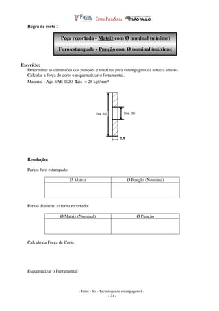 - Fatec - So - Tecnologia de estampagem 1 -
- 21 -
Regra de corte :
Peça recortada - Matriz com Ø nominal (mínimo)
Furo estampado - Punção com Ø nominal (máximo)
Exercício:
Determinar as dimensões dos punções e matrizes para estampagem da arruela abaixo.
Calcular a força de corte e esquematizar o ferramental.
Material : Aço SAE 1020 τcis = 28 kgf/mm²
Resolução:
Para o furo estampado:
Ø Matriz Ø Punção (Nominal)
Para o diâmetro externo recortado:
Ø Matriz (Nominal) Ø Punção
Calculo da Força de Corte:
Esquematizar o Ferramental:
 