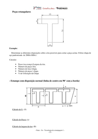 - Fatec - So - Tecnologia de estampagem 1 -
- 23 -
Peças retangulares
Exemplo:
Determinar as diferentes disposições sobre a tira possíveis para cortar a peça acima. Utilize chapa de
aço padronizada de 2000x1000x1.
Calcular:
• Passo (ou avanço).Largura da tira.
• Número de peças /tira.
• Número de tiras /chapa.
• Número de peças / chapa.
• % de Utilização da Chapa
- Estampo com disposição normal (linha de centro em 90° com a borda)
Cálculo de S : (S)
Cálculo do Passo: (a)
Cálculo da largura da tira: (B)
 