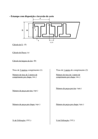 - Estampo com disposição e inversão de corte
Cálculo de S : (S)
Cálculo do Passo: (a)
Cálculo da largura da tira: (B)
Tiras de 2 metros comprimento (1) Tiras de 1 metro de comprimento (2)
Número de tiras de 2 metros de
comprimento por chapa: (ntc1)
Número de peças por tira: (npt1)
Número de peças por chapa: (npc1)
% de Utilização: (%U1)
Número de tiras de 1 metro de
comprimento por chapa: (ntc2)
Número de peças por tira: (npt2)
Número de peças por chapa: (npc2)
% de Utilização: (%U2)
 