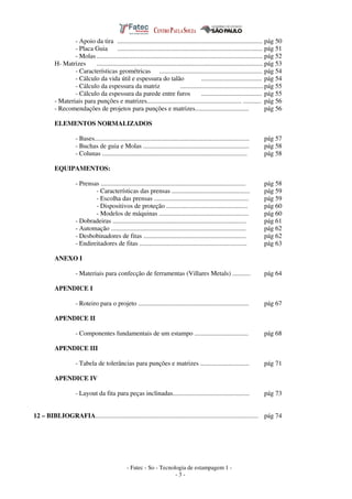 - Fatec - So - Tecnologia de estampagem 1 -
- 3 -
- Apoio da tira ......................................................................................... pág 50
- Placa Guia ......................................................................................... pág 51
- Molas...................................................................................................... pág 52
H- Matrizes ...................................................................................................... pág 53
- Características geométricas ............................................................... pág 54
- Cálculo da vida útil e espessura do talão ..................................... pág 54
- Cálculo da espessura da matriz ...................................................pág 55
- Cálculo da espessura da parede entre furos ..................................... pág 55
- Materiais para punções e matrizes.......................................................... ........... pág 56
- Recomendações de projetos para punções e matrizes................................. pág 56
ELEMENTOS NORMALIZADOS
- Bases............................................................................................... pág 57
- Buchas de guia e Molas ................................................................. pág 58
- Colunas ......................................................................................... pág 58
EQUIPAMENTOS:
- Prensas ......................................................................................... pág 58
- Características das prensas ................................................ pág 59
- Escolha das prensas .......................................................... pág 59
- Dispositivos de proteção .................................................. pág 60
- Modelos de máquinas ....................................................... pág 60
- Dobradeiras .................................................................................. pág 61
- Automação ................................................................................... pág 62
- Desbobinadores de fitas ............................................................... pág 62
- Endireitadores de fitas .................................................................. pág 63
ANEXO I
- Materiais para confecção de ferramentas (Villares Metals) ........... pág 64
APENDICE I
- Roteiro para o projeto .................................................................... pág 67
APENDICE II
- Componentes fundamentais de um estampo ................................. pág 68
APENDICE III
- Tabela de tolerâncias para punções e matrizes .............................. pág 71
APENDICE IV
- Layout da fita para peças inclinadas............................................... pág 73
12 – BIBLIOGRAFIA.................................................................................................... pág 74
 