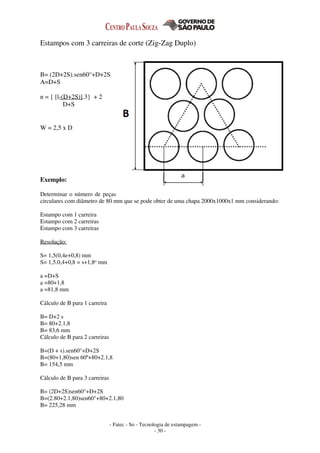- Fatec - So - Tecnologia de estampagem -
- 30 -
Estampos com 3 carreiras de corte (Zig-Zag Duplo)
B= (2D+2S).sen60°+D+2S
A=D+S
n = { [l-(D+2S)].3} + 2
D+S
W = 2,5 x D
Exemplo:
Determinar o número de peças
circulares com diâmetro de 80 mm que se pode obter de uma chapa 2000x1000x1 mm considerando:
Estampo com 1 carreira
Estampo com 2 carreiras
Estampo com 3 carreiras
Resolução:
S= 1,5(0,4e+0,8) mm
S= 1,5.0,4+0,8 = s+1,8o mm
a =D+S
a =80+1,8
a =81,8 mm
Cálculo de B para 1 carreira
B= D+2 s
B= 80+2.1,8
B= 83,6 mm
Cálculo de B para 2 carreiras
B=(D + s).sen60°+D+2S
B=(80+1,80)sen 60º+80+2.1,8
B= 154,5 mm
Cálculo de B para 3 carreiras
B= (2D+2S)sen60°+D+2S
B=(2.80+2.1,80)sen60°+80+2.1,80
B= 225,28 mm
 