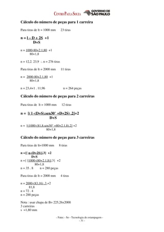 - Fatec - So - Tecnologia de estampagem -
- 31 -
Cálculo do número de peças para 1 carreira
Para tiras de lt = 1000 mm 23 tiras
n = l – D + 2S +1
D+S
n = 1000-80+2.1,80 +1
80+1,8
n = 12,2. 23,9 :. n = 276 tiras
Para tiras de lt = 2000 mm 11 tiras
n = 2000-80+2.1,80 +1
80+1,8
n = 23,4+1 . 11,96 n = 264 peças
Cálculo do número de peças para 2 carreiras
Para tiras de lt = 1000 mm 12 tiras
n = [( l -(D+S).sen30° +D+2S) .2]+2
D+S
n = [(1000-(81,8.sen30° +80+2.1,8).2] +2
80+1,8
Cálculo do número de peças para 3 carreiras
Para tiras de lt=1000 mm 8 tiras
n ={[ n-(D+2S)].3} +2
D+S
n ={ [1000-(80+2.1,8)].3} +2
80+1,8
n = 35 . 8 n = 280 peças
Para tiras de lt = 2000 mm 4 tiras
n = 2000-(83,16) .3 +2
81,8
n = 72 . 4
n = 288 peças
Nota : usar chapa de B= 225,26x2000
3 carreiras
s =1,80 mm
 