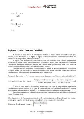 - Fatec - So - Tecnologia de estampagem -
- 37 -
XG = Σ Li.Xi =
Σ Li
XG =
YG = Σ Li.Yi =
Σ Li
YG =
Espiga de Fixação / Centro de Gravidade
A fixação da parte móvel do estampo no martelo da prensa é feita aplicando-se um pino
roscado, o qual denominar-se de espiga. A espiga é introduzida no furo existente no martelo e, por
intermédio de um parafuso, fixa-se o conjunto.
A espiga é um elemento de forma cilíndrica e o seu diâmetro, assim como o comprimento,
deverá ser de acordo com o furo do martelo já existente na prensa, onde será montado o estampo.
Geralmente, a espiga é constituída com um aço comum como, por exemplo, SAE 1010 ou 1020,
exceto em casos especiais, nunca receberá tratamento térmico.
Esta deve ser suficientemente robusta para poder resistir ao peso do móvel mais o esforço de
extração. Assim, em uma espiga, a sua parte mais fraca é o menor diâmetro, vamos desenvolvê-la
considerando o diâmetro do núcleo da rosca como o mais crítico.
O peso da parte superior é calculado sempre para este caso de uma maneira aproximada,
considerando-o até por estimativa. A letra “S” encontrada logo após a fórmula será o coeficiente de
segurança que adotaremos com sendo 2,5 a 3 para determinarmos a área do núcleo da rosca.
Depois que calcularmos a área do núcleo da rosca, podemos encontrar o diâmetro do mesmo
com a fórmula a seguir:
Obs: Alguns tipos de Ferramentas progressivas, de vários estágios e, ou de grande parte são fixadas
ao cabeçote superior através de grampos mecânicos (com parafusos)ou hidráulicas
 