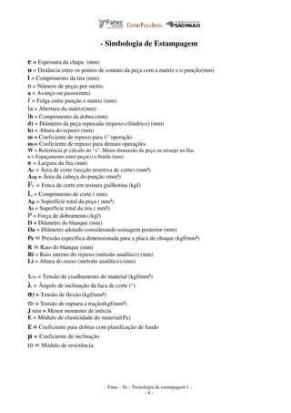 - Fatec - So - Tecnologia de estampagem 1 -
- 4 -
- Simbologia de Estampagem
e = Espessura da chapa (mm)
u = Distância entre os pontos de contato da peça com a matriz e o punção(mm)
l = Comprimento da tira (mm)
n = Número de peças por metro.
a = Avanço ou passo(mm)
f = Folga entre punção e matriz (mm)
la = Abertura da matriz(mm)
lb = Comprimento da dobra.(mm)
d1 = Diâmetro da peça repuxada (repuxo cilíndrico) (mm)
h1 = Altura do repuxo (mm)
m = Coeficiente de repuxo para 1° operação
m1= Coeficiente de repuxo para demais operações
W = Referência p/ cálculo do “s”. Maior dimensão da peça ou arranjo na fita.
s = Espaçamento entre peça(s) e borda (mm)
B = Largura da fita (mm)
Ac = Área de corte (secção resistiva de corte) (mm²)
Acp = Área da cabeça do punção (mm²)
Fc = Forca de corte em tesoura guilhotina (kgf)
L = Comprimento de corte ( mm)
Ap = Superfície total da peça ( mm²)
At = Superfície total da tira ( mm²)
P = Força de dobramento (kgf)
D = Diâmetro do blanque (mm)
Da = Diâmetro adotado considerando usinagem posterior (mm)
Pe = Pressão específica dimensionada para a placa de choque (kgf/mm²)
R = Raio do blanque (mm)
Ri = Raio interno do repuxo (método analítico) (mm)
Li = Altura do reuxo (método analítico) (mm)
τcis = Tensão de cisalhamento do material (kgf/mm²)
λ = Ângulo de inclinação da faca de corte (°)
σƒ = Tensão de flexão.(kgf/mm²)
σr = Tensão de ruptura a tração(kgf/mm²)
J min = Menor momento de inércia
E = Módulo de elasticidade do material(Pa)
ε = Coeficiente para dobras com planificação de fundo
µ = Coeficiente de inclinação
ω = Módulo de resistência.
 