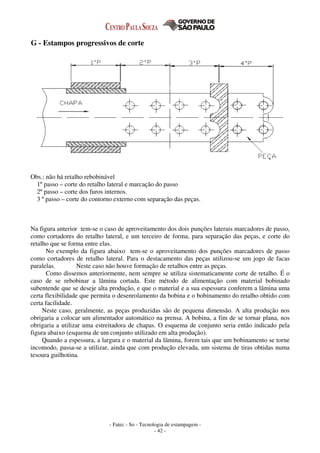 - Fatec - So - Tecnologia de estampagem -
- 42 -
G - Estampos progressivos de corte
Obs.: não há retalho rebobinável
1º passo – corte do retalho lateral e marcação do passo
2º passo – corte dos furos internos.
3 º passo – corte do contorno externo com separação das peças.
Na figura anterior tem-se o caso de aproveitamento dos dois punções laterais marcadores de passo,
como cortadores do retalho lateral, e um terceiro de forma, para separação das peças, e corte do
retalho que se forma entre elas.
No exemplo da figura abaixo tem-se o aproveitamento dos punções marcadores de passo
como cortadores de retalho lateral. Para o destacamento das peças utilizou-se um jogo de facas
paralelas. Neste caso não houve formação de retalhos entre as peças.
Como dissemos anteriormente, nem sempre se utiliza sistematicamente corte de retalho. É o
caso de se rebobinar a lâmina cortada. Este método de alimentação com material bobinado
subentende que se deseje alta produção, e que o material e a sua espessura conferem a lâmina uma
certa flexibilidade que permita o desenrolamento da bobina e o bobinamento do retalho obtido com
certa facilidade.
Neste caso, geralmente, as peças produzidas são de pequena dimensão. A alta produção nos
obrigaria a colocar um alimentador automático na prensa. A bobina, a fim de se tornar plana, nos
obrigaria a utilizar uma estreitadora de chapas. O esquema de conjunto seria então indicado pela
figura abaixo (esquema de um conjunto utilizado em alta produção).
Quando a espessura, a largura e o material da lâmina, forem tais que um bobinamento se torne
incomodo, passa-se a utilizar, ainda que com produção elevada, um sistema de tiras obtidas numa
tesoura guilhotina.
 