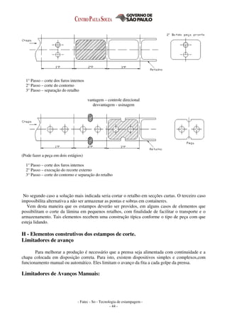 - Fatec - So - Tecnologia de estampagem -
- 44 -
1° Passo – corte dos furos internos
2° Passo – corte do contorno
3° Passo – separação do retalho
vantagem – controle direcional
desvantagem - usinagem
(Pode fazer a peça em dois estágios)
1° Passo – corte dos furos internos
2° Passo – execução do recorte externo
3° Passo – corte do contorno e separação do retalho
No segundo caso a solução mais indicada seria cortar o retalho em secções curtas. O terceiro caso
impossibilita alternativa a não ser armazenar as pontas e sobras em containeres.
Vem desta maneira que os estampos deverão ser providos, em alguns casos de elementos que
possibilitam o corte da lâmina em pequenos retalhos, com finalidade de facilitar o transporte e o
armazenamento. Tais elementos recebem uma construção típica conforme o tipo de peça com que
esteja lidando.
H - Elementos construtivos dos estampos de corte.
Limitadores de avanço
Para melhorar a produção é necessário que a prensa seja alimentada com continuidade e a
chapa colocada em disposição correta. Para isto, existem dispositivos simples e complexos,com
funcionamento manual ou automático. Eles limitam o avanço da fita a cada golpe da prensa.
Limitadores de Avanços Manuais:
 