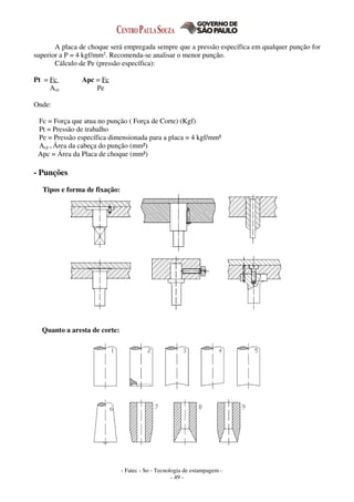 - Fatec - So - Tecnologia de estampagem -
- 49 -
A placa de choque será empregada sempre que a pressão específica em qualquer punção for
superior a P = 4 kgf/mm2. Recomenda-se analisar o menor punção.
Cálculo de Pe (pressão específica):
Pt = Fc Apc = Fc
Acp Pe
Onde:
Fc = Força que atua no punção ( Força de Corte) (Kgf)
Pt = Pressão de trabalho
Pe = Pressão específica dimensionada para a placa = 4 kgf/mm²
Acp = Área da cabeça do punção (mm²)
Apc = Área da Placa de choque (mm²)
- Punções
Tipos e forma de fixação:
Quanto a aresta de corte:
 