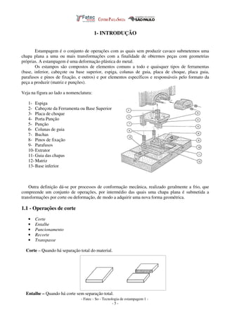 - Fatec - So - Tecnologia de estampagem 1 -
- 5 -
1- INTRODUÇÃO
Estampagem é o conjunto de operações com as quais sem produzir cavaco submetemos uma
chapa plana a uma ou mais transformações com a finalidade de obtermos peças com geometrias
próprias. A estampagem é uma deformação plástica do metal.
Os estampos são compostos de elementos comuns a todo e quaisquer tipos de ferramentas
(base, inferior, cabeçote ou base superior, espiga, colunas de guia, placa de choque, placa guia,
parafusos e pinos de fixação, e outros) e por elementos específicos e responsáveis pelo formato da
peça a produzir (matriz e punções).
Veja na figura ao lado a nomenclatura:
1- Espiga
2- Cabeçote da Ferramenta ou Base Superior
3- Placa de choque
4- Porta Punção
5- Punção
6- Colunas de guia
7- Buchas
8- Pinos de fixação
9- Parafusos
10- Extrator
11- Guia das chapas
12- Matriz
13- Base inferior
Outra definição dá-se por processos de conformação mecânica, realizado geralmente a frio, que
compreende um conjunto de operações, por intermédio das quais uma chapa plana é submetida a
transformações por corte ou deformação, de modo a adquirir uma nova forma geométrica.
1.1 - Operações de corte
• Corte
• Entalhe
• Puncionamento
• Recorte
• Transpasse
Corte – Quando há separação total do material.
Entalhe – Quando há corte sem separação total.
 