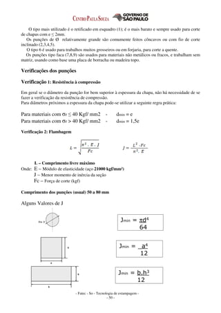 - Fatec - So - Tecnologia de estampagem -
- 50 -
O tipo mais utilizado é o retificado em esquadro (1); é o mais barato e sempre usado para corte
de chapas com e ≤ 2mm.
Os punções de Ø relativamente grande são comumente feitos côncavos ou com fio de corte
inclinado (2,3,4,5).
O tipo 6 é usado para trabalhos muitos grosseiros ou em forjaria, para corte a quente.
Os punções tipo faca (7,8,9) são usados para materiais não metálicos ou fracos, e trabalham sem
matriz, usando como base uma placa de borracha ou madeira topo.
Verificações dos punções
Verificação 1: Resistência à compressão
Em geral se o diâmetro da punção for bem superior à espessura da chapa, não há necessidade de se
fazer a verificação da resistência de compressão.
Para diâmetros próximos a espessura da chapa pode-se utilizar a seguinte regra prática:
Para materiais com σr ≤ 40 Kgf/ mm2 - dmin = e
Para materiais com σr > 40 Kgf/ mm2 - dmin = 1,5e
Verificação 2: Flambagem
L – Comprimento livre máximo
Onde: E – Módulo de elasticidade (aço 21000 kgf/mm²)
J – Menor momento de inércia da seção
Fc – Força de corte (kgf)
Comprimento dos punções (usual) 50 a 80 mm
Alguns Valores de J
Jmin = πd4
64
Jmin = _a4
12
Jmin = b.h3
12
 