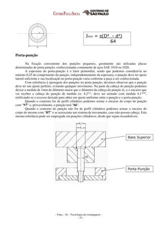 - Fatec - So - Tecnologia de estampagem -
- 51 -
Porta-punção
Na fixação conveniente dos punções pequenos, geralmente são utilizadas placas
denominadas de porta-punção, confeccionadas comumente de aços SAE 1010 ou 1020.
A espessura do porta-punção é o fator primordial, sendo que podemos considerá-la no
mínimo 0,25 do comprimento do punção, independentemente da espessura, o punção deve ter apoio
lateral suficiente e sua localização no porta-punção varia conforme a peça a ser confeccionada.
Com referência à ajustagem dos punções no porta punção, devemos observar que o punção
deve ter um ajuste perfeito, evitando qualquer movimento. Na parte da cabeça do punção podemos
deixar a medida de 1mm de diâmetro maior que o diâmetro da cabeça do punção d2, e o encaixe que
vai receber a cabeça do punção de medida ex: 4,2-0,1, deve ser usinado com medida 4,1-0,05,
retificando-se o excesso deixado para obter um ajuste uniforme entre o punção e o porta-punção.
Quando o contorno for de perfil cilíndrico podemos usinar o encaixe do corpo do punção
com “N7” e, provavelmente, o punção terá “h6”.
Quando o contorno do punção não for de perfil cilíndrico podemos usinar o encaixe do
corpo do mesmo com “H7” e se acrescenta um sistema de travamento, caso não possua cabeça. Esta
mesma tolerância pode ser empregada em punções cilíndricos, desde que sejam recambiáveis.
Jmin = π(D4 - d4)
64
Base Superior
Porta-Punção
 