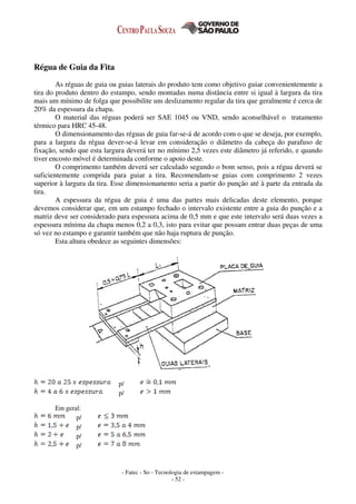 - Fatec - So - Tecnologia de estampagem -
- 52 -
Régua de Guia da Fita
As réguas de guia ou guias laterais do produto tem como objetivo guiar convenientemente a
tira do produto dentro do estampo, sendo montadas numa distância entre si igual à largura da tira
mais um mínimo de folga que possibilite um deslizamento regular da tira que geralmente é cerca de
20% da espessura da chapa.
O material das réguas poderá ser SAE 1045 ou VND, sendo aconselhável o tratamento
térmico para HRC 45-48.
O dimensionamento das réguas de guia far-se-á de acordo com o que se deseja, por exemplo,
para a largura da régua dever-se-á levar em consideração o diâmetro da cabeça do parafuso de
fixação, sendo que esta largura deverá ter no mínimo 2,5 vezes este diâmetro já referido, e quando
tiver encosto móvel é determinada conforme o apoio deste.
O comprimento também deverá ser calculado segundo o bom senso, pois a régua deverá se
suficientemente comprida para guiar a tira. Recomendam-se guias com comprimento 2 vezes
superior à largura da tira. Esse dimensionamento seria a partir do punção até à parte da entrada da
tira.
A espessura da régua de guia é uma das partes mais delicadas deste elemento, porque
devemos considerar que, em um estampo fechado o intervalo existente entre a guia do punção e a
matriz deve ser considerado para espessura acima de 0,5 mm e que este intervalo será duas vezes a
espessura mínima da chapa menos 0,2 a 0,3, isto para evitar que possam entrar duas peças de uma
só vez no estampo e garantir também que não haja ruptura de punção.
Esta altura obedece as seguintes dimensões:
p/
p/
Em geral:
p/
p/
p/
p/
 
