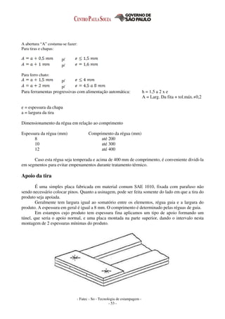 - Fatec - So - Tecnologia de estampagem -
- 53 -
A abertura “A” costuma-se fazer:
Para tiras e chapas:
p/
p/
Para ferro chato:
p/
p/
Para ferramentas progressivas com alimentação automática: h = 1,5 a 2 x e
A = Larg. Da fita + tol.máx.+0,2
e = espessura da chapa
a = largura da tira
Dimensionamento da régua em relação ao comprimento
Espessura da régua (mm) Comprimento da régua (mm)
8 até 200
10 até 300
12 até 400
Caso esta régua seja temperada e acima de 400 mm de comprimento, é conveniente dividi-la
em segmentos para evitar empenamentos durante tratamento térmico.
Apoio da tira
É uma simples placa fabricada em material comum SAE 1010, fixada com parafuso não
sendo necessário colocar pinos. Quanto a usinagem, pode ser feita somente do lado em que a tira do
produto seja apoiada.
Geralmente tem largura igual ao somatório entre os elementos, régua guia e a largura do
produto. A espessura em geral é igual a 8 mm. O comprimento é determinado pelas réguas de guia.
Em estampos cujo produto tem espessura fina aplicamos um tipo de apoio formando um
túnel, que seria o apoio normal, e uma placa montada na parte superior, dando o intervalo nesta
montagem de 2 espessuras mínimas do produto.
 