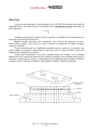 - Fatec - So - Tecnologia de estampagem -
- 54 -
Placa Guia
A placa de guia geralmente é confeccionada de aço SAE 1020 não havendo necessidade de
tratamento térmico. Sua espessura deve-se relacionar com o comprimento do punção sendo que, em
geral, aplicamos:
h = L
4
A distância da placa guia á matriz, ou seja, o intervalo (i), depende da espessura da peça e da
régua guia como antes já foi observado.
Quando cortamos uma peça e não a retalhamos, com o decorrer das operações de corte o
retalho tende a enrolar, e para evitar isso venha a interferir no andamento do retalho, aliviamos
conforme o indicado.
O guia do punção pode ser simplificado utilizando enxertos, quando se tem punções com
perfil complexo ou quando se deseja reduzir a área que irá tocar a peça, deixando a parte mais
trabalhosa em usinagem para o enxerto.
A placa guia normalmente é fixa com o conjunto inferior do estampo e tem a utilidade
também de extrair o punção de dentro do furo cortado na operação. Temos também placas iguais á
placa guia, somente que são móveis e as denominaremos de sujeitadores prensa-chapas ou ainda de
extratores móveis, sendo que escolhemos a denominação conforme a função do elemento.
 