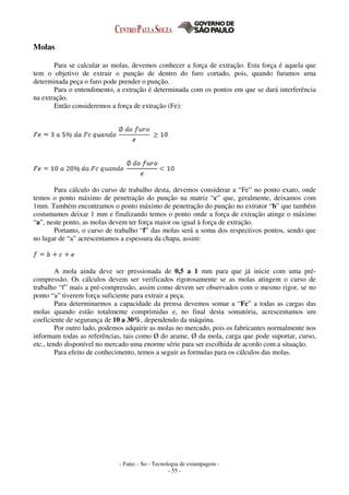 - Fatec - So - Tecnologia de estampagem -
- 55 -
Molas
Para se calcular as molas, devemos conhecer a força de extração. Esta força é aquela que
tem o objetivo de extrair o punção de dentro do furo cortado, pois, quando furamos uma
determinada peça o furo pode prender o punção.
Para o entendimento, a extração é determinada com os pontos em que se dará interferência
na extração.
Então consideremos a força de extração (Fe):
Para cálculo do curso de trabalho desta, devemos considerar a “Fe” no ponto exato, onde
temos o ponto máximo de penetração do punção na matriz “c” que, geralmente, deixamos com
1mm. Também encontramos o ponto máximo de penetração do punção no extrator “b” que também
costumamos deixar 1 mm e finalizando temos o ponto onde a força de extração atinge o máximo
“a”, neste ponto, as molas devem ter força maior ou igual à força de extração.
Portanto, o curso de trabalho “f” das molas será a soma dos respectivos pontos, sendo que
no lugar de “a” acrescentamos a espessura da chapa, assim:
A mola ainda deve ser pressionada de 0,5 a 1 mm para que já inicie com uma pré-
compressão. Os cálculos devem ser verificados rigorosamente se as molas atingem o curso de
trabalho “f” mais a pré-compressão, assim como devem ser observados com o mesmo rigor, se no
ponto “a” tiverem força suficiente para extrair a peça.
Para determinarmos a capacidade da prensa devemos somar a “Fc” a todas as cargas das
molas quando estão totalmente comprimidas e, no final desta somatória, acrescentamos um
coeficiente de segurança de 10 a 30%, dependendo da máquina.
Por outro lado, podemos adquirir as molas no mercado, pois os fabricantes normalmente nos
informam todas as referências, tais como Ø do arame, Ø da mola, carga que pode suportar, curso,
etc., tendo disponível no mercado uma enorme série para ser escolhida de acordo com a situação.
Para efeito de conhecimento, temos a seguir as formulas para os cálculos das molas.
 