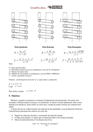 - Fatec - So - Tecnologia de estampagem -
- 56 -
Mola Quadrada Mola Redonda Mola Retangular
Onde:
P = Força aplicada (Kp)
σt = Resistência prática do aço ao cisalhamento, cerca de 30 a 40 Kp/mm2
n = Número de espiras úteis
G = Módulo de elasticidade ao cisalhamento, cerca de 8000 a 10000/mm2
f = flecha, suportando a força P.
Portanto, a deformação do anel será “g” e a para molas a compressão
Logo
Para molas a tração:
I - Matrizes
Matrizes e punções constituem os elementos fundamentais das ferramentas. Na matriz está
recortado o formato negativo da peça a ser produzida. A matriz é fixada rigidamente sobre a base
inferida com parafusos, porta matriz ou outro meio, sempre de modo a formar um conjunto bem
sólido.
A matriz deverá ser confeccionada com material de alta qualidade e com acabamento finíssimo.
Características principais das matrizes de corte são:
• Ângulo de saída para facilitar o escoamento do material cortado.
• A folga entre punção e a matriz que é responsável pelo corte da peça desejada.
• Altura do talão determina nº de afiações possíveis.
 
