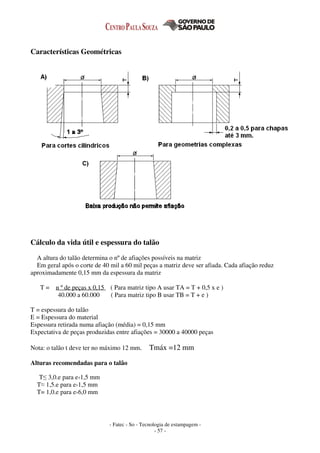 - Fatec - So - Tecnologia de estampagem -
- 57 -
Características Geométricas
Cálculo da vida útil e espessura do talão
A altura do talão determina o nº de afiações possíveis na matriz
Em geral após o corte de 40 mil a 60 mil peças a matriz deve ser afiada. Cada afiação reduz
aproximadamente 0,15 mm da espessura da matriz
T = n º de peças x 0,15 ( Para matriz tipo A usar TA = T + 0,5 x e )
40.000 a 60.000 ( Para matriz tipo B usar TB = T + e )
T = espessura do talão
E = Espessura do material
Espessura retirada numa afiação (média) = 0,15 mm
Expectativa de peças produzidas entre afiações = 30000 a 40000 peças
Nota: o talão t deve ter no máximo 12 mm. Tmáx =12 mm
Alturas recomendadas para o talão
T≤ 3,0.e para e‹1,5 mm
T≈ 1,5.e para e›1,5 mm
T= 1,0.e para e›6,0 mm
 