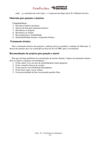 - Fatec - So - Tecnologia de estampagem -
- 59 -
onde: p = perímetro de corte (mm); e = espessura da chapa (mm); D = Diâmetro do furo
Materiais para punções e matrizes
Características:
1. Elevada resistência mecânica
2. Dureza elevada após tratamento térmico.
3. Resistência ao desgaste.
4. Resistência ao choque.
5. Boa temperatura e usinabilidade.
6. Indeformabilidade durante o tratamento térmico.
Tratamento térmico
Para o tratamento térmico dos punções e matrizes deve-se consultar o catálogo do fabricante. A
dureza dos punções deve ser a princípio na faixa de 56 a 62 HRC após o revenimento.
Recomendações de projetos para punção e matriz
Para que não haja problemas de concentração de tensões durante e depois do tratamento térmico
deve-se seguir as seguintes recomendações :
1. Evitar cantos vivos ou raios de arredondamento muito pequenos.
2. Evitar variações bruscas de secções.
3. Evitar massas com distribuição heterogêneas.
4. Evitar furos cegos, roscas e pinos.
5. Evitar proximidade de furos ocasionando paredes finas.
 