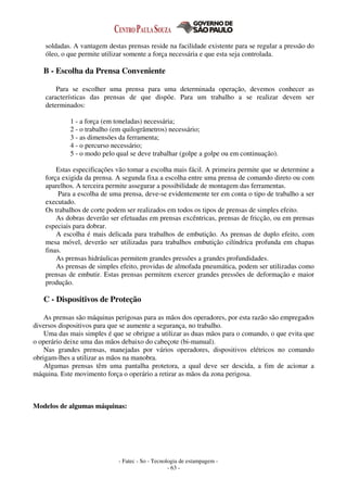 - Fatec - So - Tecnologia de estampagem -
- 63 -
soldadas. A vantagem destas prensas reside na facilidade existente para se regular a pressão do
óleo, o que permite utilizar somente a força necessária e que esta seja controlada.
B - Escolha da Prensa Conveniente
Para se escolher uma prensa para uma determinada operação, devemos conhecer as
características das prensas de que dispõe. Para um trabalho a se realizar devem ser
determinados:
1 - a força (em toneladas) necessária;
2 - o trabalho (em quilogrâmetros) necessário;
3 - as dimensões da ferramenta;
4 - o percurso necessário;
5 - o modo pelo qual se deve trabalhar (golpe a golpe ou em continuação).
Estas especificações vão tomar a escolha mais fácil. A primeira permite que se determine a
força exigida da prensa. A segunda fixa a escolha entre uma prensa de comando direto ou com
aparelhos. A terceira permite assegurar a possibilidade de montagem das ferramentas.
Para a escolha de uma prensa, deve-se evidentemente ter em conta o tipo de trabalho a ser
executado.
Os trabalhos de corte podem ser realizados em todos os tipos de prensas de simples efeito.
As dobras deverão ser efetuadas em prensas excêntricas, prensas de fricção, ou em prensas
especiais para dobrar.
A escolha é mais delicada para trabalhos de embutição. As prensas de duplo efeito, com
mesa móvel, deverão ser utilizadas para trabalhos embutição cilíndrica profunda em chapas
finas.
As prensas hidráulicas permitem grandes pressões a grandes profundidades.
As prensas de simples efeito, providas de almofada pneumática, podem ser utilizadas como
prensas de embutir. Estas prensas permitem exercer grandes pressões de deformação e maior
produção.
C - Dispositivos de Proteção
As prensas são máquinas perigosas para as mãos dos operadores, por esta razão são empregados
diversos dispositivos para que se aumente a segurança, no trabalho.
Uma das mais simples é que se obrigue a utilizar as duas mãos para o comando, o que evita que
o operário deixe uma das mãos debaixo do cabeçote (bi-manual).
Nas grandes prensas, manejadas por vários operadores, dispositivos elétricos no comando
obrigam-lhes a utilizar as mãos na manobra.
Algumas prensas têm uma pantalha protetora, a qual deve ser descida, a fim de acionar a
máquina. Este movimento força o operário a retirar as mãos da zona perigosa.
Modelos de algumas máquinas:
 
