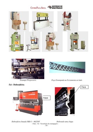 - Fatec - So - Tecnologia de estampagem -
- 64 -
Estampo Progressivo Peça Estampada na Ferramenta ao lado
5.6 - Dobradeira
Dobradeira Amada FBD 3 – 8025NT Dobrando uma chapa
Faca
chapa
 