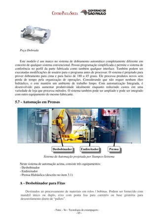 - Fatec - So - Tecnologia de estampagem -
- 65 -
Peça Dobrada
Este modelo é um marco no sistema de dobramento automático completamente diferente em
conceito de qualquer sistema convencional. Possui programação simplificada e permite o sistema de
conferência no perfil da parte fabricada como também qualquer interface. Também podem ser
executadas modificações de usuário para o programa antes de processar. O sistema é projetado para
prover dobramento para cima e para baixo de 180 a 45 graus. Ele processa produtos novos sem
perda de tempo pela organização de operações. Considerando que não requer nenhum óleo
hidráulico, o este mantém um ambiente de trabalho limpo. Com automatização Integrada, é
desenvolvido para aumentar produtividade idealmente enquanto reduzindo custos em uma
variedade de loja que processa métodos. O sistema também pode ser ampliado e pode ser integrado
com outro equipamento do mesmo fabricante.
5.7 - Automação em Prensas
Desbobinador Endireitador Prensa
Sistema de Automação projetada por Stampco-Setrema
Neste sistema de automação acima, consiste três equipamentos:
- Desbobinador
- Endireitador
- Prensa Hidráulica (descrito no item 3.1)
A - Desbobinador para Fitas
Destinados ao processamento de materiais em rolos / bobinas. Podem ser fornecido com
mandril único ou duplo, eixo com ponta lisa para carretéis ou base giratória para
desenrolamento direto de “pallets”.
 