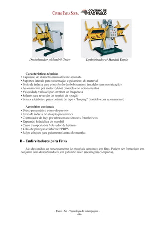 - Fatec - So - Tecnologia de estampagem -
- 66 -
Desbobinador c/Mandril Único Desbobinador c/ Mandril Duplo
Características técnicas
• Expansão do diâmetro manualmente acionada
• Suportes laterais para sustentação e guiamento do material
• Freio de inércia para controle do desbobinamento (modelo sem motorização)
• Acionamento por motorredutor (modelo com acionamento)
• Velocidade variável por inversor de freqüência
• Seletor para reversão do sentido de rotação
• Sensor eletrônico para controle de laço - “looping” (modelo com acionamento)
Acessórios opcionais
• Braço pneumático com rolo pressor
• Freio de inércia de atuação pneumática
• Controlador de laço por ultrasom ou sensores fotoelétricos
• Expansão hidráulica do mandril
• Carro transportador / elevador de bobinas
• Telas de proteção conforme PPRPS
• Rolos cônicos para guiamento lateral do material
B - Endireitadores para Fitas
São destinados ao processamento de materiais contínuos em fitas. Podem ser fornecidos em
conjunto com desbobinadores em gabinete único (montagem compacta).
 