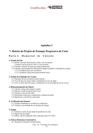 - Fatec - So - Tecnologia de estampagem -
- 74 -
Apêndice I
7- Roteiro do Projeto de Estampo Progressivo de Corte
P a r t e 1. M e m o r i a l d e C á l c u l o
1. Estudo da Fita
1.1. Definir a posição ideal da peça na fita, com no mínimo:
2 estudos com inversão de corte e 2 sem inversão
1.2. Calcular o número de peças por chapa padronizada
1.3. Calcular a porcentagem de utilização da chapa (considerar o limitador de avanço)
1.3.1. Considerar peça real (com furos)
1.3.2. Considerar a peça bruta (desconsiderar furos)
2. Estudo do Limitador de Avanço
2.1. O projeto deverá considerar avanço manual
2.2. O uso de faca de avanço reduz o rendimento no uso da chapa
2.3. Caso se utilize faca de avanço o rendimento no uso da chapa deverá ser revisto
3. Dimensionamento da Matriz
3.1. Calcular a folga entre punção e matriz
3.2. Efetuar o estudo da parede entre furos
3.3. Calcular a espessura do talão
3.4. Determinar a espessura, comprimento e largura da matriz
3.5. Determinar a vida útil de cada matriz
4. Verificação dos Punções
4.1. Verificar flambagem e resistência à compressão
4.2. Verificar a necessidade de uso da placa de choque
5. Espiga
5.1. Calcular o centro de gravidade do perímetro de corte
5.2. Sugerir tipo da espiga
5.3. Indicar a prensa adequada (fator segurança entre 10 e 20%)
6. Outros Elementos Construtivos
6.1. Elementos Construtivos Padronizados
 