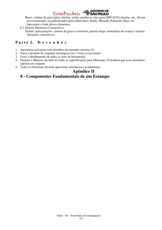 - Fatec - So - Tecnologia de estampagem -
- 75 -
Bases, colunas de guia (pino), buchas, molas, parafusos, pino-guia (DIN 6325) arruelas, etc., devem
ser normalizados ou padronizados pelos fabricantes: Danly, Miranda, Polimold, Onça, etc.
Apresentar a fonte desses elementos.
6.2. Demais Elementos Construtivos
Definir: porta-punções, sistema de guias e extratores, prensa-chapa, limitadores de avanço e demais
elementos construtivos.
P a r t e 2. D e s e n h o s
1. Apresentar uma pasta com desenhos em tamanho máximo A1
2. Fazer o desenho do conjunto (montagem) em 3 vistas se necessário
3. Fazer o detalhamento de todos os itens do ferramental
4. Punções e Matrizes deverão ter todas as especificações para fabricação. Considerar que esses elementos
operam em conjunto
5. Todos os elementos deverão apresentar: tolerâncias e acabamentos
Apêndice II
8 - Componentes Fundamentais de um Estampo
 