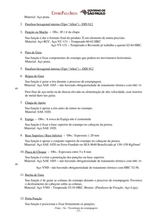 - Fatec - So - Tecnologia de estampagem -
- 77 -
Material: Aço prata.
2. Parafuso hexagonal interna (Tipo “Allen”) - DIN 912
3. Punção ou Macho – Obs.: Ø ≥ e da chapa
Sua função é dar o formato final do produto. É um elemento de muita precisão.
Material: Aço RCC, Aço VC-131 – Temperado 60-62 HRC
Aço VT-131 – Temperado e Revenido p/ trabalho a quente 62-64 HRC.
4. Pino de Guia
Sua função é fixar componentes do estampo que podem ter movimentos horizontais.
Material: Aço prata.
5. Parafuso hexagonal interna (Tipo “Allen”) – DIN 912
6. Régua de Guia
Sua função é guiar a tira durante o processo de estampagem.
Material: Aço SAE 1045 – não havendo obrigatoriedade de tratamento térmico com HRC 45-
48.
Para fitas de aço-mola ou de dureza elevada ou alimentação de alta velocidade, usar insertos
de metal-duro nas guias.
7. Chapa de Apoio
Sua função é apoiar a tira antes de entrar no estampo.
Material: SAE 1020.
8. Espiga – Obs.: A rosca da Espiga não é cementada
Sua função é fixar a base superior do estampo no cabeçote da prensa.
Material: Aço SAE 1020.
9. Base Superior / Base Inferior – Obs.: Espessura ≥ 20 mm
Sua função é apoiar o conjunto superior do estampo no cabeçote da prensa.
Material: Aço SAE 1020 ou Ferro Fundido ou SEA 8640 Beneficiado p/ 130~150 Kgf/mm2
10. Placa de Choque – Obs.: Espessura entre 5 e 8 mm
Sua função é evitar a penetração dos punções na base superior.
Material: Aço SAE 1045 – não havendo obrigatoriedade de tratamento térmico com HRC 45-
48.
Aço VND - não havendo obrigatoriedade de tratamento térmico com HRC 52-56.
11. Bucha de Guia
Sua função é de guiar as colunas do estampo durante o processo de estampagem. Favorece
o deslizamento do cabeçote sobre as colunas.
Material: Aço VND – Temperado 52-54 HRC, Bronze. (Parafusos de Fixação: Aço Liga).
12. Porta Punção
Sua função é posicionar e fixar firmemente os punções.
 
