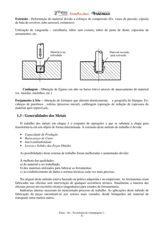 - Fatec - So - Tecnologia de estampagem 1 -
- 8 -
Extrusão - Deformação do material devido a esforços de compressão (Ex. vasos de pressão, cápsula
de bala de revolver, tubo aerossol, extintores).
Utilização de vanguarda – caixilharia, tubos sem costura, tubos de pasta de dente, cápsculas de
armamentos, etc.
Cunhagem - Obtenção de figuras em alto ou baixo relevo através de amassamento do material
(ex. moedas, medalhas, etc )
Forjamento à frio – obtenção de formatos que alteram drasticamente a geografia do blanque, Ex:
cabeças de parafusos , esferas (processo inicial), calibragem (operação de redução de espessura do
material após repuxo),etc.
1.3 - Generalidades dos Metais
O trabalho dos metais em chapas é o conjunto de operações a que se submete a chapa para
transformá-la em um objeto de forma determinada. A extensão deste método de trabalho é devida:
• Capacidade de Produção
• Baixo preço de Custo
• Intercambiabilidade
• Leveza e Solidez das Peças Obtidas
As possibilidades deste sistema de trabalho foram melhoradas e aumentadas devido:
À melhora das qualidades:
a) do material a ser trabalhado;
b) dos materiais utilizados para fabricar as ferramentas;
c) ao estabelecimento de dados e normas técnicas cada vez mais precisas.
Na origem deste método estava baseado na prática adquirida e no empirismo. As ferramentas eram
fabricadas nas oficinas sem intervenção de qualquer assistência técnica. Atualmente a maioria das
oficinas possui um escritório técnico (engenharia) para estudos de ferramentaria.
Indústrias inteiras nasceram do mencionado processo de trabalho. As aplicações deste método de
fabricação de peças encontram-se nos setores mais variados, desde brinquedos até material de
transporte entre muitos outros.
 