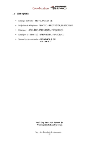 - Fatec - So - Tecnologia de estampagem -
- 82 -
12 - Bibliografia
• Estampo de Corte – BRITO, OSMAR DE
• Projetista de Máquinas – PRO-TEC – PROVENZA, FRANCESCO
• Estampos I – PRO-TEC - PROVENZA, FRANCESCO
• Estampos II – PRO-TEC – PROVENZA, FRANCESCO
• Manual do ferramenteiro – KONINCK, J. DE.
GUTTER, D
Prof. Eng. Msc. Ivar Benazzi Jr.
Prof. Elpidio Gilson Caversan
 