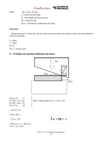 - Fatec - So - Tecnologia de estampagem -
- 16 -
Onde: Ac = Área de corte
e = Espessura da chapa
λ = Inclinação da faca em graus
Fc = Força d corte
τcis = Tensão de cisalhamento da chapa
Exercício:
Determinar qual é a força de corte (Fc) necessária para cortar uma chapa em kgf com uma guilhotina
de facas inclinadas.
l = 30cm
e = 3mm
λ = 8°
τcis = 30 kgf / mm²
E - Condição de máxima inclinação das facas.
2 Fat ≥ Ft (1)
P = FN . cos λ (2) Obs : Valores típicos de λ = de 8° a 10°
Ft =FN . sen λ (3)
Fat = P. µ (4)
.·. de (1) e (4)
2 Fat = 2P. µ
.
·. 2 P. µ ≥ Ft
2 FN.cos λ . µ ≥ FN.sen λ
2cos λ . µ ≥ sen λ
2 µ ≥ tg λ (5)
 