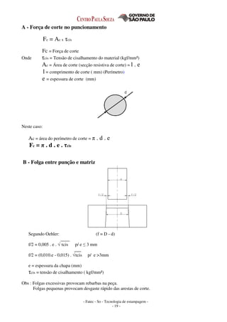 - Fatec - So - Tecnologia de estampagem -
- 19 -
A - Força de corte no puncionamento
Fc = Ac x τcis
Fc = Força de corte
Onde τcis = Tensão de cisalhamento do material (kgf/mm²)
Ac = Área de corte (secção resistiva de corte) = l . e
l = comprimento de corte ( mm) (Perímetro)
e = espessura de corte (mm)
Neste caso:
Ac = área do perímetro de corte = π . d . e
Fc = π . d . e . τcis
B - Folga entre punção e matriz
Segundo Oehler: (f = D - d)
____
f/2 = 0,005 . e . √ τcis p/ e ≤ 3 mm
___
f/2 = (0,010.e - 0,015) . √τcis p/ e >3mm
e = espessura da chapa (mm)
τcis = tensão de cisalhamento ( kgf/mm²)
Obs : Folgas excessivas provocam rebarbas na peça.
Folgas pequenas provocam desgaste rápido das arestas de corte.
 