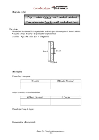 - Fatec - So - Tecnologia de estampagem -
- 20 -
Regra de corte :
Peça recortada - Matriz com Ø nominal (mínimo)
Furo estampado - Punção com Ø nominal (máximo)
Exercício:
Determinar as dimensões dos punções e matrizes para estampagem da arruela abaixo.
Calcular a força de corte e esquematizar o ferramental.
Material : Aço SAE 1020 τcis = 28 kgf/mm²
Resolução:
Para o furo estampado:
Ø Matriz Ø Punção (Nominal)
Para o diâmetro externo recortado:
Ø Matriz (Nominal) Ø Punção
Calculo da Força de Corte:
Esquematizar o Ferramental:
 