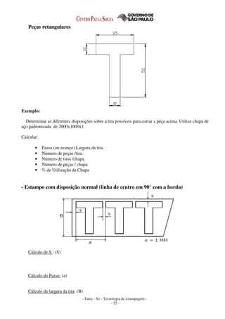 - Fatec - So - Tecnologia de estampagem -
- 22 -
Peças retangulares
Exemplo:
Determinar as diferentes disposições sobre a tira possíveis para cortar a peça acima. Utilize chapa de
aço padronizada de 2000x1000x1.
Calcular:
• Passo (ou avanço).Largura da tira.
• Número de peças /tira.
• Número de tiras /chapa.
• Número de peças / chapa.
• % de Utilização da Chapa
- Estampo com disposição normal (linha de centro em 90° com a borda)
Cálculo de S : (S)
Cálculo do Passo: (a)
Cálculo da largura da tira: (B)
 