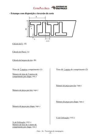 - Fatec - So - Tecnologia de estampagem -
- 25 -
- Estampo com disposição e inversão de corte
Cálculo de S : (S)
Cálculo do Passo: (a)
Cálculo da largura da tira: (B)
Tiras de 2 metros comprimento (1) Tiras de 1 metro de comprimento (2)
Número de tiras de 2 metros de
comprimento por chapa: (ntc1)
Número de peças por tira: (npt1)
Número de peças por chapa: (npc1)
% de Utilização: (%U1)
Número de tiras de 1 metro de
comprimento por chapa: (ntc2)
Número de peças por tira: (npt2)
Número de peças por chapa: (npc2)
% de Utilização: (%U2)
 