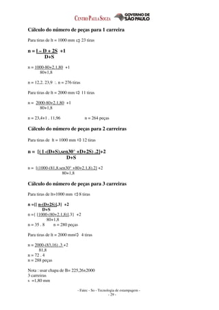 - Fatec - So - Tecnologia de estampagem -
- 29 -
Cálculo do número de peças para 1 carreira
Para tiras de lt = 1000 mm 23 tiras
n = l – D + 2S +1
D+S
n = 1000-80+2.1,80 +1
80+1,8
n = 12,2. 23,9 :. n = 276 tiras
Para tiras de lt = 2000 mm 11 tiras
n = 2000-80+2.1,80 +1
80+1,8
n = 23,4+1 . 11,96 n = 264 peças
Cálculo do número de peças para 2 carreiras
Para tiras de lt = 1000 mm 12 tiras
n = [( l -(D+S).sen30° +D+2S) .2]+2
D+S
n = [(1000-(81,8.sen30° +80+2.1,8).2] +2
80+1,8
Cálculo do número de peças para 3 carreiras
Para tiras de lt=1000 mm 8 tiras
n ={[ n-(D+2S)].3} +2
D+S
n ={ [1000-(80+2.1,8)].3} +2
80+1,8
n = 35 . 8 n = 280 peças
Para tiras de lt = 2000 mm 4 tiras
n = 2000-(83,16) .3 +2
81,8
n = 72 . 4
n = 288 peças
Nota : usar chapa de B= 225,26x2000
3 carreiras
s =1,80 mm
 