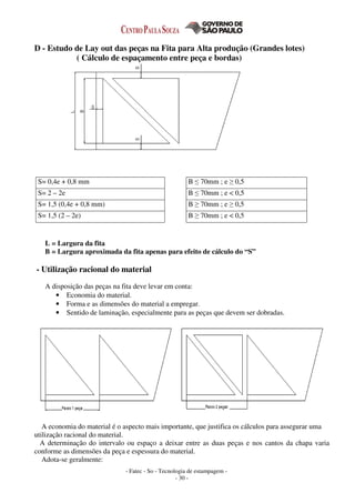 - Fatec - So - Tecnologia de estampagem -
- 30 -
D - Estudo de Lay out das peças na Fita para Alta produção (Grandes lotes)
( Cálculo de espaçamento entre peça e bordas)
S= 0,4e + 0,8 mm B ≤ 70mm ; e ≥ 0,5
S= 2 – 2e B ≤ 70mm ; e < 0,5
S= 1,5 (0,4e + 0,8 mm) B ≥ 70mm ; e ≥ 0,5
S= 1,5 (2 – 2e) B ≥ 70mm ; e < 0,5
L = Largura da fita
B = Largura aproximada da fita apenas para efeito de cálculo do “S”
- Utilização racional do material
A disposição das peças na fita deve levar em conta:
• Economia do material.
• Forma e as dimensões do material a empregar.
• Sentido de laminação, especialmente para as peças que devem ser dobradas.
A economia do material é o aspecto mais importante, que justifica os cálculos para assegurar uma
utilização racional do material.
A determinação do intervalo ou espaço a deixar entre as duas peças e nos cantos da chapa varia
conforme as dimensões da peça e espessura do material.
Adota-se geralmente:
 