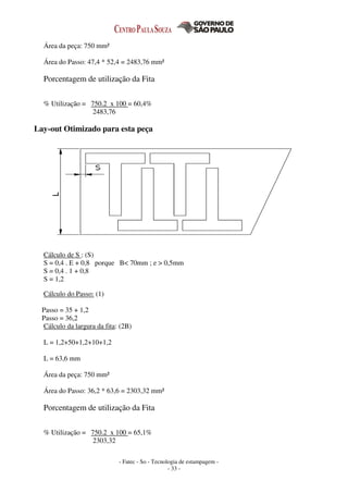 - Fatec - So - Tecnologia de estampagem -
- 33 -
Área da peça: 750 mm²
Área do Passo: 47,4 * 52,4 = 2483,76 mm²
Porcentagem de utilização da Fita
% Utilização = 750.2 x 100 = 60,4%
2483,76
Lay-out Otimizado para esta peça
Cálculo de S : (S)
S = 0,4 . E + 0,8 porque B< 70mm ; e > 0,5mm
S = 0,4 . 1 + 0,8
S = 1,2
Cálculo do Passo: (1)
Passo = 35 + 1,2
Passo = 36,2
Cálculo da largura da fita: (2B)
L = 1,2+50+1,2+10+1,2
L = 63,6 mm
Área da peça: 750 mm²
Área do Passo: 36,2 * 63,6 = 2303,32 mm²
Porcentagem de utilização da Fita
% Utilização = 750.2 x 100 = 65,1%
2303,32
 