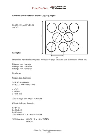 - Fatec - So - Tecnologia de estampagem -
- 35 -
Estampos com 3 carreiras de corte (Zig-Zag duplo)
B= (2D+2S).sen60°+D+2S
A+D+S
Exemplos:
Determinar o melhor lay-out para a produção de peças circulares com diâmetro de 80 mm em:
Estampo com 1 carreira
Estampo com 2 carreiras
Estampo com 3 carreiras
Resolução:
Cálculo para 1 carreira:
S= 1,5(0,4e+0,8) mm
S= 1,5.0,4+0,8 = s+1,8o
mm
a =D+S
a =80+1,8
a =81,8 mm
Área da Peça: (п * 80²) / 4 = 5026,54
Cálculo de L para 1 carreira
L= D+2 s
L= 80+2.1,8
L= 83,6 mm
Área do Passo: 81,8 * 83,6 = 6838,48
% Utilização = 5026,54 * 1 x 100 = 73,50%
6838,48
 