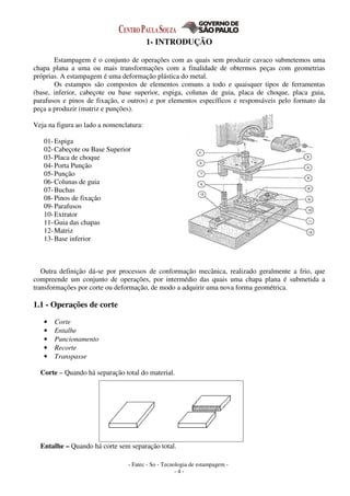 - Fatec - So - Tecnologia de estampagem -
- 4 -
1- INTRODUÇÃO
Estampagem é o conjunto de operações com as quais sem produzir cavaco submetemos uma
chapa plana a uma ou mais transformações com a finalidade de obtermos peças com geometrias
próprias. A estampagem é uma deformação plástica do metal.
Os estampos são compostos de elementos comuns a todo e quaisquer tipos de ferramentas
(base, inferior, cabeçote ou base superior, espiga, colunas de guia, placa de choque, placa guia,
parafusos e pinos de fixação, e outros) e por elementos específicos e responsáveis pelo formato da
peça a produzir (matriz e punções).
Veja na figura ao lado a nomenclatura:
01-Espiga
02-Cabeçote ou Base Superior
03-Placa de choque
04-Porta Punção
05-Punção
06-Colunas de guia
07-Buchas
08-Pinos de fixação
09-Parafusos
10-Extrator
11-Guia das chapas
12-Matriz
13-Base inferior
Outra definição dá-se por processos de conformação mecânica, realizado geralmente a frio, que
compreende um conjunto de operações, por intermédio das quais uma chapa plana é submetida a
transformações por corte ou deformação, de modo a adquirir uma nova forma geométrica.
1.1 - Operações de corte
• Corte
• Entalhe
• Puncionamento
• Recorte
• Transpasse
Corte – Quando há separação total do material.
Entalhe – Quando há corte sem separação total.
 
