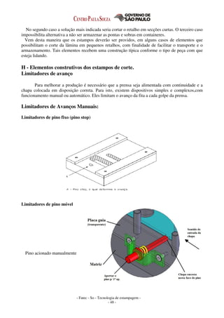 - Fatec - So - Tecnologia de estampagem -
- 48 -
No segundo caso a solução mais indicada seria cortar o retalho em secções curtas. O terceiro caso
impossibilita alternativa a não ser armazenar as pontas e sobras em containeres.
Vem desta maneira que os estampos deverão ser providos, em alguns casos de elementos que
possibilitam o corte da lâmina em pequenos retalhos, com finalidade de facilitar o transporte e o
armazenamento. Tais elementos recebem uma construção típica conforme o tipo de peça com que
esteja lidando.
H - Elementos construtivos dos estampos de corte.
Limitadores de avanço
Para melhorar a produção é necessário que a prensa seja alimentada com continuidade e a
chapa colocada em disposição correta. Para isto, existem dispositivos simples e complexos,com
funcionamento manual ou automático. Eles limitam o avanço da fita a cada golpe da prensa.
Limitadores de Avanços Manuais:
Limitadores de pino fixo (pino stop)
Limitadores de pino móvel
Pino acionado manualmente
 