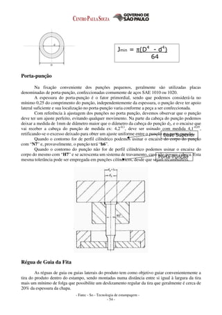 - Fatec - So - Tecnologia de estampagem -
- 54 -
Porta-punção
Na fixação conveniente dos punções pequenos, geralmente são utilizadas placas
denominadas de porta-punção, confeccionadas comumente de aços SAE 1010 ou 1020.
A espessura do porta-punção é o fator primordial, sendo que podemos considerá-la no
mínimo 0,25 do comprimento do punção, independentemente da espessura, o punção deve ter apoio
lateral suficiente e sua localização no porta-punção varia conforme a peça a ser confeccionada.
Com referência à ajustagem dos punções no porta punção, devemos observar que o punção
deve ter um ajuste perfeito, evitando qualquer movimento. Na parte da cabeça do punção podemos
deixar a medida de 1mm de diâmetro maior que o diâmetro da cabeça do punção d2, e o encaixe que
vai receber a cabeça do punção de medida ex: 4,2-0,1
, deve ser usinado com medida 4,1-0,05
,
retificando-se o excesso deixado para obter um ajuste uniforme entre o punção e o porta-punção.
Quando o contorno for de perfil cilíndrico podemos usinar o encaixe do corpo do punção
com “N7” e, provavelmente, o punção terá “h6”.
Quando o contorno do punção não for de perfil cilíndrico podemos usinar o encaixe do
corpo do mesmo com “H7” e se acrescenta um sistema de travamento, caso não possua cabeça. Esta
mesma tolerância pode ser empregada em punções cilíndricos, desde que sejam recambiáveis.
Régua de Guia da Fita
As réguas de guia ou guias laterais do produto tem como objetivo guiar convenientemente a
tira do produto dentro do estampo, sendo montadas numa distância entre si igual à largura da tira
mais um mínimo de folga que possibilite um deslizamento regular da tira que geralmente é cerca de
20% da espessura da chapa.
Jmin = π(D4
- d4
)
64
Base Superior
Porta-Punção
 