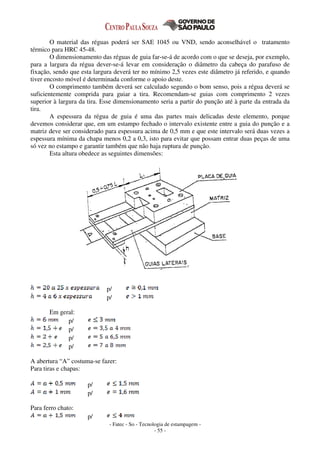 - Fatec - So - Tecnologia de estampagem -
- 55 -
O material das réguas poderá ser SAE 1045 ou VND, sendo aconselhável o tratamento
térmico para HRC 45-48.
O dimensionamento das réguas de guia far-se-á de acordo com o que se deseja, por exemplo,
para a largura da régua dever-se-á levar em consideração o diâmetro da cabeça do parafuso de
fixação, sendo que esta largura deverá ter no mínimo 2,5 vezes este diâmetro já referido, e quando
tiver encosto móvel é determinada conforme o apoio deste.
O comprimento também deverá ser calculado segundo o bom senso, pois a régua deverá se
suficientemente comprida para guiar a tira. Recomendam-se guias com comprimento 2 vezes
superior à largura da tira. Esse dimensionamento seria a partir do punção até à parte da entrada da
tira.
A espessura da régua de guia é uma das partes mais delicadas deste elemento, porque
devemos considerar que, em um estampo fechado o intervalo existente entre a guia do punção e a
matriz deve ser considerado para espessura acima de 0,5 mm e que este intervalo será duas vezes a
espessura mínima da chapa menos 0,2 a 0,3, isto para evitar que possam entrar duas peças de uma
só vez no estampo e garantir também que não haja ruptura de punção.
Esta altura obedece as seguintes dimensões:
p/
p/
Em geral:
p/
p/
p/
p/
A abertura “A” costuma-se fazer:
Para tiras e chapas:
p/
p/
Para ferro chato:
p/
 
