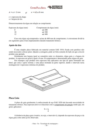 - Fatec - So - Tecnologia de estampagem -
- 56 -
p/
e = espessura da chapa
a = largura da tira
Dimensionamento da régua em relação ao comprimento
Espessura da régua (mm) Comprimento da régua (mm)
8 até 200
10 até 300
12 até 400
Caso esta régua seja temperada e acima de 400 mm de comprimento, é conveniente dividi-la
em segmentos para evitar empenamentos durante tratamento térmico.
Apoio da tira
É uma simples placa fabricada em material comum SAE 1010, fixada com parafuso não
sendo necessário colocar pinos. Quanto a usinagem, pode ser feita somente do lado em que a tira do
produto seja apoiada.
Geralmente tem largura igual ao somatório entre os elementos, régua guia e a largura do
produto. A espessura em geral é igual a 8 mm. O comprimento é determinado pelas réguas de guia.
Em estampos cujo produto tem espessura fina aplicamos um tipo de apoio formando um
túnel, que seria o apoio normal, e uma placa montada na parte superior, dando o intervalo nesta
montagem de 2 espessuras mínimas do produto.
Placa Guia
A placa de guia geralmente é confeccionada de aço SAE 1020 não havendo necessidade de
tratamento térmico. Sua espessura deve-se relacionar com o comprimento do punção sendo que, em
geral, aplicamos:
h = L
4
A distância da placa guia á matriz, ou seja, o intervalo (i), depende da espessura da peça e da
régua guia como antes já foi observado.
 