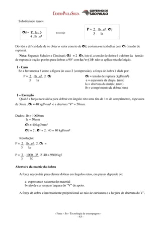 - Fatec - So - Tecnologia de estampagem -
- 63 -
Substituindo temos:
Devido a dificuldade de se obter o valor correto de σd, costuma-se trabalhar com σr (tensão de
ruptura).
Nota: Segundo Schuler e Cincinati; σd = 2 . σr, isto é, a tensão de dobra é o dobro da tensão
de ruptura à tração, porém para dobras a 90° com la / e ≤ 10 não se aplica esta definição.
I - Caso
Se a ferramenta é como a figura do caso 2 (compressão), a força de dobra é dada por:
P = 2 . lb . e² . 2 .σr σr = tensão de ruptura (kgf/mm²)
3 la e = espessura da chapa (mm)
la = abertura da matriz (mm)
lb = comprimento da dobra(mm)
I – Exemplo
Qual é a força necessária para dobrar em ângulo reto uma tira de 1m de comprimento, espessura
de 3mm , σr = 40 kgf/mm² e a abertura ''V'' = 50mm.
Dados: lb = 1000mm
la = 50mm
σr = 40 kgf/mm²
σd = 2 . σr = 2 . 40 = 80 kgf/mm²
Resolução:
P = 2 . lb . e² . 2 .σr =
3 la
P = 2 . 1000 . 3² . 2 .40 = 9600 kgf
3 50
Abertura da matriz da dobra
A força necessária para efetuar dobras em ângulos retos, em presas depende de:
a- espessura e natureza do material
b-raio de curvatura e largura do “V” de apoio.
A força de dobra é inversamente proporcional ao raio de curvatura e a largura de abertura do V”.
σd = P . la . 6
4 . lb . e²
P = 2 . lb . e² . σd
3 la
 