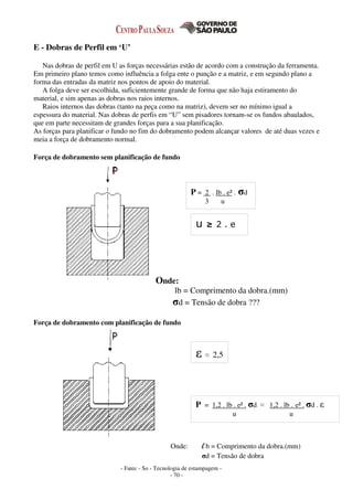 - Fatec - So - Tecnologia de estampagem -
- 70 -
E - Dobras de Perfil em ‘U’
Nas dobras de perfil em U as forças necessárias estão de acordo com a construção da ferramenta.
Em primeiro plano temos como influência a folga ente o punção e a matriz, e em segundo plano a
forma das entradas da matriz nos pontos de apoio do material.
A folga deve ser escolhida, suficientemente grande de forma que não haja estiramento do
material, e sim apenas as dobras nos raios internos.
Raios internos das dobras (tanto na peça como na matriz), devem ser no mínimo igual a
espessura do material. Nas dobras de perfis em “U” sem pisadores tornam-se os fundos abaulados,
que em parte necessitam de grandes forças para a sua planificação.
As forças para planificar o fundo no fim do dobramento podem alcançar valores de até duas vezes e
meia a força de dobramento normal.
Força de dobramento sem planificação de fundo
Onde:
lb = Comprimento da dobra.(mm)
σd = Tensão de dobra ???
Força de dobramento com planificação de fundo
Onde: l b = Comprimento da dobra.(mm)
σd = Tensão de dobra
P = 1,2 . lb . e² . σd ≈ 1,2 . lb . e² . σd . ε
u u
ε ≈ 2,5
P = 2 . lb . e² . σd
3 u
u ≥ 2 . e
 