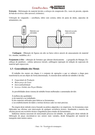 - Fatec - So - Tecnologia de estampagem -
- 7 -
Extrusão - Deformação do material devido a esforços de compressão (Ex. vasos de pressão, cápsula
de bala de revolver, tubo aerossol, extintores).
Utilização de vanguarda – caixilharia, tubos sem costura, tubos de pasta de dente, cápsculas de
armamentos, etc.
Cunhagem - Obtenção de figuras em alto ou baixo relevo através de amassamento do material
(ex. moedas, medalhas, etc )
Forjamento à frio – obtenção de formatos que alteram drasticamente a geografia do blanque, Ex:
cabeças de parafusos , esferas (processo inicial), calibragem (operação de redução de espessura do
material após repuxo),etc.
1.3 - Generalidades dos Metais
O trabalho dos metais em chapas é o conjunto de operações a que se submete a chapa para
transformá-la em um objeto de forma determinada. A extensão deste método de trabalho é devida:
• Capacidade de Produção
• Baixo preço de Custo
• Intercambiabilidade
• Leveza e Solidez das Peças Obtidas
As possibilidades deste sistema de trabalho foram melhoradas e aumentadas devido:
À melhora das qualidades:
a) do material a ser trabalhado;
b) dos materiais utilizados para fabricar as ferramentas;
c) ao estabelecimento de dados e normas técnicas cada vez mais precisas.
Na origem deste método estava baseado na prática adquirida e no empirismo. As ferramentas eram
fabricadas nas oficinas sem intervenção de qualquer assistência técnica. Atualmente a maioria das
oficinas possui um escritório técnico (engenharia) para estudos de ferramentaria.
Indústrias inteiras nasceram do mencionado processo de trabalho. As aplicações deste método de
fabricação de peças encontram-se nos setores mais variados, desde brinquedos até material de
transporte entre muitos outros.
 