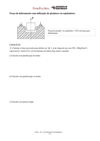 - Fatec - So - Tecnologia de estampagem -
- 71 -
Força de dobramento com utilização de pisadores ou sujeitadores
EXERCÍCIO:
1 - Calcular a força necessária para dobrar em ' u', 1 m de chapa de aço com σr = 40kgf/mm² e
espessura e = 3mm+/-0,1; em ferramentas de dobrar tipo matriz e punção.
a) Calcular sem planificação de fundo.
b) Calcular com planificação no fundo.
c) Calcular com prensa-chapa
Força do pisador ou sujeitador = 25% da força para
dobramento.
 