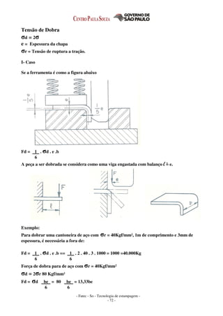 - Fatec - So - Tecnologia de estampagem -
- 72 -
Tensão de Dobra
σd = 2σ
e = Espessura da chapa
σr = Tensão de ruptura a tração.
I- Caso
Se a ferramenta é como a figura abaixo
Fd = 1 . σd . e .b
6
A peça a ser dobrada se considera como uma viga engastada com balanço l = e.
Exemplo:
Para dobrar uma cantoneira de aço com σr = 40Kgf/mm², 1m de comprimento e 3mm de
espessura, é necessária a fora de:
Fd = 1 . σd . e .b == 1 . 2 . 40 . 3 . 1000 = 1000 =40.000Kg
6 6
Força de dobra para de aço com σr = 40Kgf/mm²
σd = 2σr 80 Kgf/mm²
Fd = σd be = 80 be = 13,33be
6 6
 